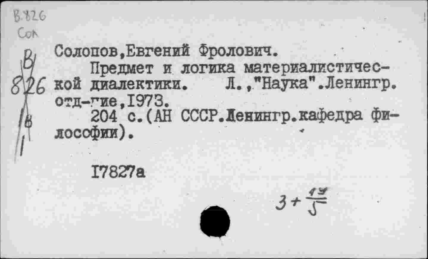 ﻿в.ш
Coh
о, Солопов,Евгений Фролович.
М Предмет и логика материалистичес-ко® диалектики.	Л., "Наука" .Ленингр
Г отд-гие,1973.
/ц 204 с. (АН СССР.Ленингр.кафедра фи
. лософии).
17827а